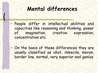 Mental differences
• People differ in intellectual abilities and
capacities like reasoning and thinking, power
of imagination, creative expression,
concentration etc.
• On the basis of these differences they are
usually classified as idiot, imbecile, moron,
border line, normal, very superior and genius
 