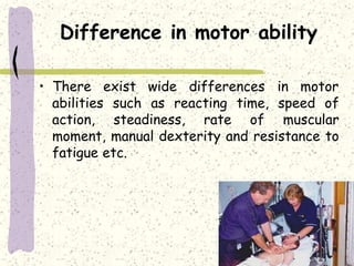 Difference in motor ability
• There exist wide differences in motor
abilities such as reacting time, speed of
action, steadiness, rate of muscular
moment, manual dexterity and resistance to
fatigue etc.
 