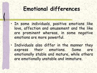 Emotional differences
• In some individuals, positive emotions like
love, affection and amusement and the like
are prominent whereas, in some negative
emotions are more powerful.
• Individuals also differ in the manner they
express their emotions. Some are
emotionally stable and mature, while others
are emotionally unstable and immature.
 