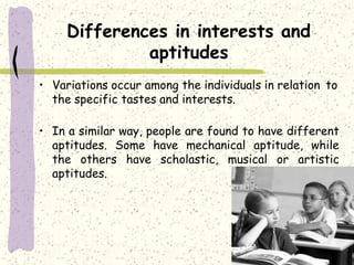 Differences in interests and
aptitudes
• Variations occur among the individuals in relation to
the specific tastes and interests.
• In a similar way, people are found to have different
aptitudes. Some have mechanical aptitude, while
the others have scholastic, musical or artistic
aptitudes.
 
