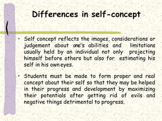 Differences in self-concept
• Self concept reflects the images, considerations or
judgement about one‟s abilities and limitations
usually held by an individual not only projecting
himself before others but also for estimating his
self in his own eyes.
• Students must be made to form proper and real
concept about their self so that they may be helped
in their progress and development by maximizing
their potentials after getting rid of evils and
negative things detrimental to progress.
 