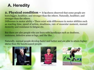 A. Heredity
2. Physical condition – It ha7sbeen observed that some people are
born bigger, healthier, and stronger than the others. Naturally, healthier, and
stronger than the others.
Difference in motor ability • There exist wide differences in motor abilities such
as reacting time, speed of action, steadiness, rate of muscular moment, manual
dexterity and resistance to fatigue etc.
But there are also people who are born with handicaps such as deafness,
muteness, defective arms or legs, and the like.
Naturally, normal people develop faster and better and are able to attain higher
status than the handicapped people.
 