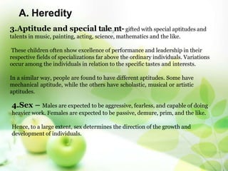 A. Heredity
3.Aptitude and special tale9nt- gifted with special aptitudes and
talents in music, painting, acting, science, mathematics and the like.
These children often show excellence of performance and leadership in their
respective fields of specializations far above the ordinary individuals. Variations
occur among the individuals in relation to the specific tastes and interests.
In a similar way, people are found to have different aptitudes. Some have
mechanical aptitude, while the others have scholastic, musical or artistic
aptitudes.
4.Sex – Males are expected to be aggressive, fearless, and capable of doing
heavier work. Females are expected to be passive, demure, prim, and the like.
Hence, to a large extent, sex determines the direction of the growth and
development of individuals.
 