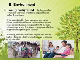 B. Environment
1. Family background – inc2l1udeslevel of
education and value orientation of parents is an
other determinant.
If the parents suffer from ignorance and wrong
values, the children likewise suffer and the adverse
consequences because such parents with the right
values can grow and develop more progressively than
children coming from poor families.
Naturally, children of affluent families can pursue
higher education which is usually denied to children
of poor families
 