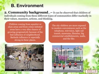 B. Environment
2. Community background22– It can be observed that children of
individuals coming from these different types of communities differ markedly in
their values, manners, actions, and thinking.
Children coming from squatter or
slum areas and from crime-infested
areas have a very slim chance of
growing progressively because of the
bad influence of neighborhood.
Barkada influence is especially
strong in these places.
The city children are more exposed
to modern conveniences such as the
telephone, television, light rail
transit, museums, libraries, big
commercial establishments, malls,
and the like.
 