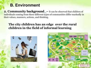 B. Environment
2. Community background23– It can be observed that children of
individuals coming from these different types of communities differ markedly in
their values, manners, actions, and thinking.
The city children has an edge over the rural
children in the field of informal learning
 