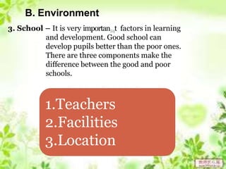 B. Environment
3. School – It is very importan24t factors in learning
and development. Good school can
develop pupils better than the poor ones.
There are three components make the
difference between the good and poor
schools.
1.Teachers
2.Facilities
3.Location
 
