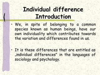 Individual difference
Introduction
• We, in spite of belonging to a common
species known as human beings, have our
own individuality which contributes towards
the variation and differences found in us.
• It is these differences that are entitled as
„individual differences” in the languages of
sociology and psychology.
 