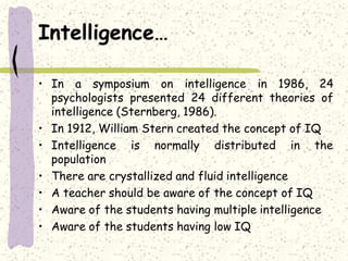 Intelligence…
• In a symposium on intelligence in 1986, 24
psychologists presented 24 different theories of
intelligence (Sternberg, 1986).
• In 1912, William Stern created the concept of IQ
• Intelligence is normally distributed in the
population
• There are crystallized and fluid intelligence
• A teacher should be aware of the concept of IQ
• Aware of the students having multiple intelligence
• Aware of the students having low IQ
 