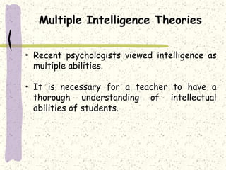 Multiple Intelligence Theories
• Recent psychologists viewed intelligence as
multiple abilities.
• It is necessary for a teacher to have a
thorough understanding of intellectual
abilities of students.
 