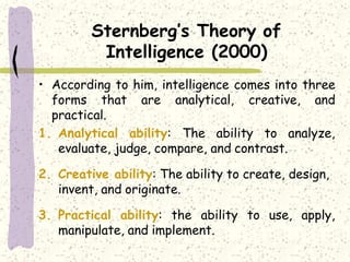 Sternberg’s Theory of
Intelligence (2000)
• According to him, intelligence comes into three
forms that are analytical, creative, and
practical.
1. Analytical ability: The ability to analyze,
evaluate, judge, compare, and contrast.
2. Creative ability: The ability to create, design,
invent, and originate.
3. Practical ability: the ability to use, apply,
manipulate, and implement.
 