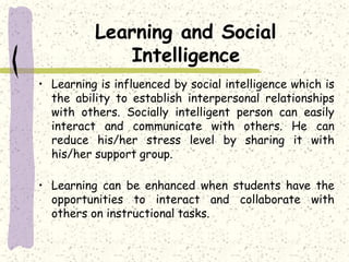 Learning and Social
Intelligence
• Learning is influenced by social intelligence which is
the ability to establish interpersonal relationships
with others. Socially intelligent person can easily
interact and communicate with others. He can
reduce his/her stress level by sharing it with
his/her support group.
• Learning can be enhanced when students have the
opportunities to interact and collaborate with
others on instructional tasks.
 