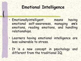 Emotional Intelligence
means having• Emotionallyintelligent
emotional self-awareness, managing one‟s
emotions, reading emotions, and handling
relationships.
• Learners having emotional intelligence are
less vulnerable to stress.
• It is a new concept in psychology and
different from the traditional IQ.
 