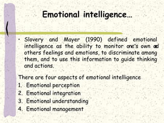 Emotional intelligence…
• Slovery and Mayer (1990) defined emotional
intelligence as the ability to monitor one‟s own and
others feelings and emotions, to discriminate among
them, and to use this information to guide thinking
and actions.
There are four aspects of emotional intelligence
1. Emotional perception
2. Emotional integration
3. Emotional understanding
4. Emotional management
 
