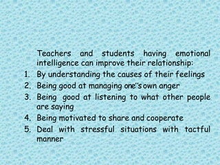 Teachers and students having emotional
intelligence can improve their relationship:
1. By understanding the causes of their feelings
2. Being good at managing one‟sown anger
3. Being good at listening to what other people
are saying
4. Being motivated to share and cooperate
5. Deal with stressful situations with tactful
manner
 