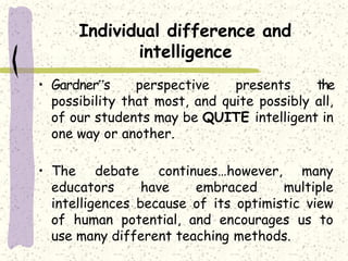 Individual difference and
intelligence
• Gardner‟s perspective presents the
possibility that most, and quite possibly all,
of our students may be QUITE intelligent in
one way or another.
• The debate continues…however, many
educators have embraced multiple
intelligences because of its optimistic view
of human potential, and encourages us to
use many different teaching methods.
 