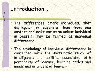 Introduction…
that• The differences among individuals,
distinguish or separate them from one
another and make one as an unique individual
in oneself, may be termed as individual
differences.
• The psychology of individual differences is
concerned with the systematic study of
intelligence and abilities associated with
personality of learner, learning styles and
needs and interests of learner.
 