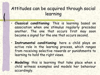 Attitudes can be acquired through social
learning
• Classical conditioning: This is learning based on
association when one stimulus regularly precedes
another. The one that occurs first may soon
become a signal for the one that occurs second.
• Instrumental conditioning: here a child plays an
active role in the learning process, which ranges
from receiving selective rewards or punishments to
learning to hold the right views.
• Modeling: this is learning that take place when a
child witness examples and models her behaviour
accordingly.
 