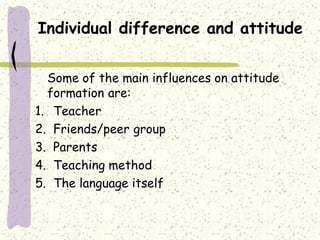 Individual difference and attitude
Some of the main influences on attitude
formation are:
1. Teacher
2. Friends/peer group
3. Parents
4. Teaching method
5. The language itself
 