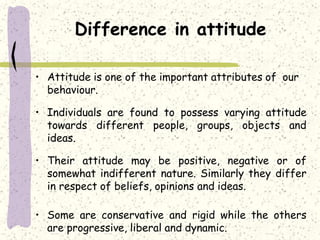 Difference in attitude
• Attitude is one of the important attributes of our
behaviour.
• Individuals are found to possess varying attitude
towards different people, groups, objects and
ideas.
• Their attitude may be positive, negative or of
somewhat indifferent nature. Similarly they differ
in respect of beliefs, opinions and ideas.
• Some are conservative and rigid while the others
are progressive, liberal and dynamic.
 