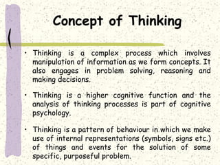 Concept of Thinking
• Thinking is a complex process which involves
manipulation of information as we form concepts. It
also engages in problem solving, reasoning and
making decisions.
• Thinking is a higher cognitive function and the
analysis of thinking processes is part of cognitive
psychology.
• Thinking is a pattern of behaviour in which we make
use of internal representations (symbols, signs etc.)
of things and events for the solution of some
specific, purposeful problem.
 