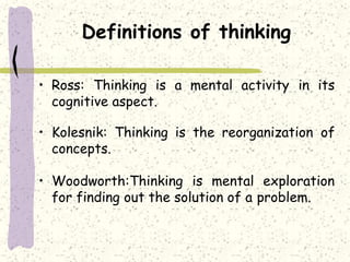 Definitions of thinking
• Ross: Thinking is a mental activity in its
cognitive aspect.
• Kolesnik: Thinking is the reorganization of
concepts.
• Woodworth:Thinking is mental exploration
for finding out the solution of a problem.
 