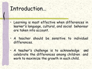 Introduction…
• Learning is most effective when differences in
learner‟s language, cultural, and social behaviour
are taken into account.
• A teacher should be sensitive to individual
differences.
• A teacher‟s challenge is to acknowledge and
celebrate the differences among children and
work to maximize the growth in each child.
 