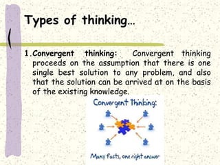 Types of thinking…
1.Convergent thinking: Convergent thinking
proceeds on the assumption that there is one
single best solution to any problem, and also
that the solution can be arrived at on the basis
of the existing knowledge.
 