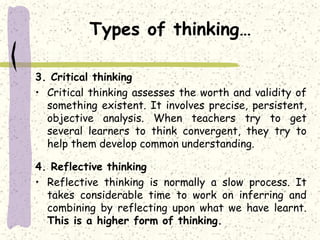 Types of thinking…
3. Critical thinking
• Critical thinking assesses the worth and validity of
something existent. It involves precise, persistent,
objective analysis. When teachers try to get
several learners to think convergent, they try to
help them develop common understanding.
4. Reflective thinking
• Reflective thinking is normally a slow process. It
takes considerable time to work on inferring and
combining by reflecting upon what we have learnt.
This is a higher form of thinking.
 