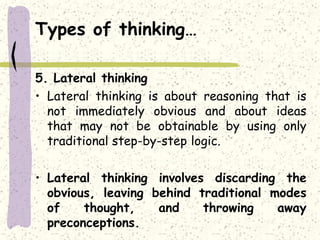 Types of thinking…
5. Lateral thinking
• Lateral thinking is about reasoning that is
not immediately obvious and about ideas
that may not be obtainable by using only
traditional step-by-step logic.
• Lateral thinking involves discarding the
obvious, leaving behind traditional modes
of thought, and throwing away
preconceptions.
 
