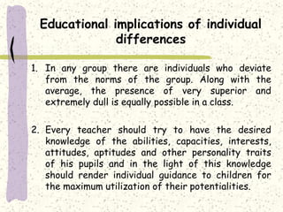 Educational implications of individual
differences
1. In any group there are individuals who deviate
from the norms of the group. Along with the
average, the presence of very superior and
extremely dull is equally possible in a class.
2. Every teacher should try to have the desired
knowledge of the abilities, capacities, interests,
attitudes, aptitudes and other personality traits
of his pupils and in the light of this knowledge
should render individual guidance to children for
the maximum utilization of their potentialities.
 