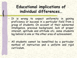 Educational implications of
individual differences…
• It is wrong to expect uniformity in gaining
proficiency or success in a particular field from a
group of students. On account of their subnormal
intelligence, previous background, lack of proper
interest, aptitude and attitude etc. some students
lag behind in one or the other area of achievement.
• All students cannot be benefited by a particular
method of instruction and a uniform and rigid
curriculum.
 