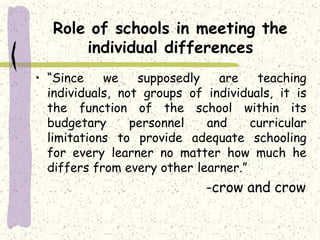 Role of schools in meeting the
individual differences
• “Since we supposedly are teaching
individuals, not groups of individuals, it is
the function of the school within its
budgetary personnel and curricular
limitations to provide adequate schooling
for every learner no matter how much he
differs from every other learner.”
-crow and crow
 