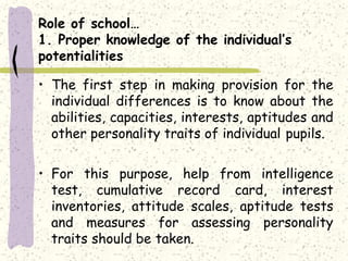 Role of school…
1. Proper knowledge of the individual’s
potentialities
• The first step in making provision for the
individual differences is to know about the
abilities, capacities, interests, aptitudes and
other personality traits of individual pupils.
• For this purpose, help from intelligence
test, cumulative record card, interest
inventories, attitude scales, aptitude tests
and measures for assessing personality
traits should be taken.
 