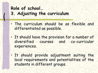 Role of school…
3. Adjusting the curriculum
• The curriculum should be as flexible and
differentiated as possible.
• It should have the provision for a number of
diversified courses and co-curricular
experiences.
• It should provide adjustment suiting the
local requirements and potentialities of the
students in different groups.
 