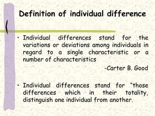 Definition of individual difference
• Individual differences stand for the
variations or deviations among individuals in
regard to a single characteristic or a
number of characteristics
-Carter B. Good
• Individual differences
differences which in
stand for “those
their totality,
distinguish one individual from another.
 