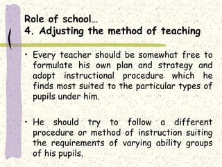 Role of school…
4. Adjusting the method of teaching
• Every teacher should be somewhat free to
formulate his own plan and strategy and
adopt instructional procedure which he
finds most suited to the particular types of
pupils under him.
• He should try to follow a different
procedure or method of instruction suiting
the requirements of varying ability groups
of his pupils.
 