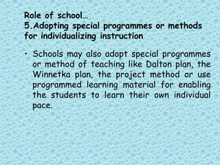 Role of school…
5.Adopting special programmes or methods
for individualizing instruction
• Schools may also adopt special programmes
or method of teaching like Dalton plan, the
Winnetka plan, the project method or use
programmed learning material for enabling
the students to learn their own individual
pace.
 