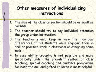 Other measures of individualizing
instructions
1. The size of the class or section should be as small as
possible.
2. The teacher should try to pay individual attention
the group under instruction.
3. The teacher should keep in view the individual
differences of his students while engaging them in
drill or practice work in classroom or assigning home
task
4. In case ability grouping is not possible and more
specifically under the prevalent system of class
teaching, special coaching and guidance programme
for both the dull and gifted children is most helpful.
 