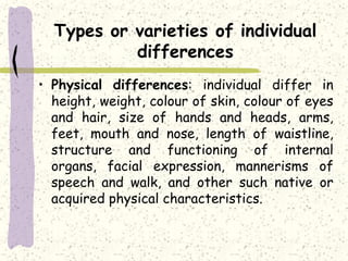 Types or varieties of individual
differences
• Physical differences: individual differ in
height, weight, colour of skin, colour of eyes
and hair, size of hands and heads, arms,
feet, mouth and nose, length of waistline,
structure and functioning of internal
organs, facial expression, mannerisms of
speech and walk, and other such native or
acquired physical characteristics.
 