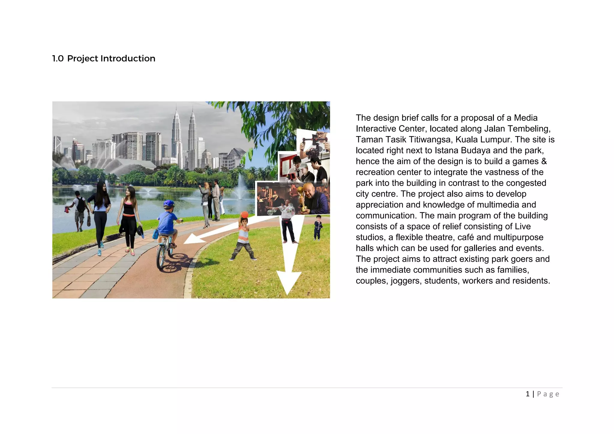 1 | P a g e
The design brief calls for a proposal of a Media
Interactive Center, located along Jalan Tembeling,
Taman Tasik Titiwangsa, Kuala Lumpur. The site is
located right next to Istana Budaya and the park,
hence the aim of the design is to build a games &
recreation center to integrate the vastness of the
park into the building in contrast to the congested
city centre. The project also aims to develop
appreciation and knowledge of multimedia and
communication. The main program of the building
consists of a space of relief consisting of Live
studios, a flexible theatre, café and multipurpose
halls which can be used for galleries and events.
The project aims to attract existing park goers and
the immediate communities such as families,
couples, joggers, students, workers and residents.
 