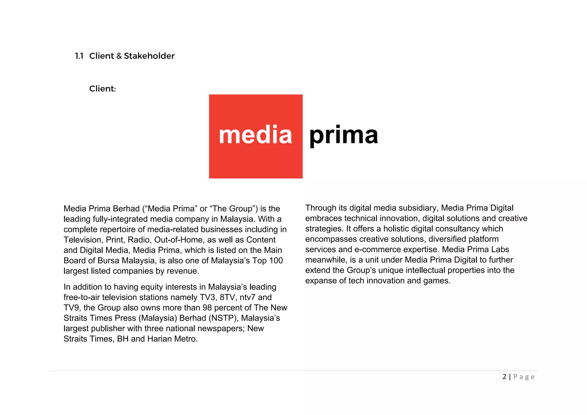 2 | P a g e
Media Prima Berhad (“Media Prima” or “The Group”) is the
leading fully-integrated media company in Malaysia. With a
complete repertoire of media-related businesses including in
Television, Print, Radio, Out-of-Home, as well as Content
and Digital Media, Media Prima, which is listed on the Main
Board of Bursa Malaysia, is also one of Malaysia’s Top 100
largest listed companies by revenue.
In addition to having equity interests in Malaysia’s leading
free-to-air television stations namely TV3, 8TV, ntv7 and
TV9, the Group also owns more than 98 percent of The New
Straits Times Press (Malaysia) Berhad (NSTP), Malaysia’s
largest publisher with three national newspapers; New
Straits Times, BH and Harian Metro.
Through its digital media subsidiary, Media Prima Digital
embraces technical innovation, digital solutions and creative
strategies. It offers a holistic digital consultancy which
encompasses creative solutions, diversified platform
services and e-commerce expertise. Media Prima Labs
meanwhile, is a unit under Media Prima Digital to further
extend the Group’s unique intellectual properties into the
expanse of tech innovation and games.
 