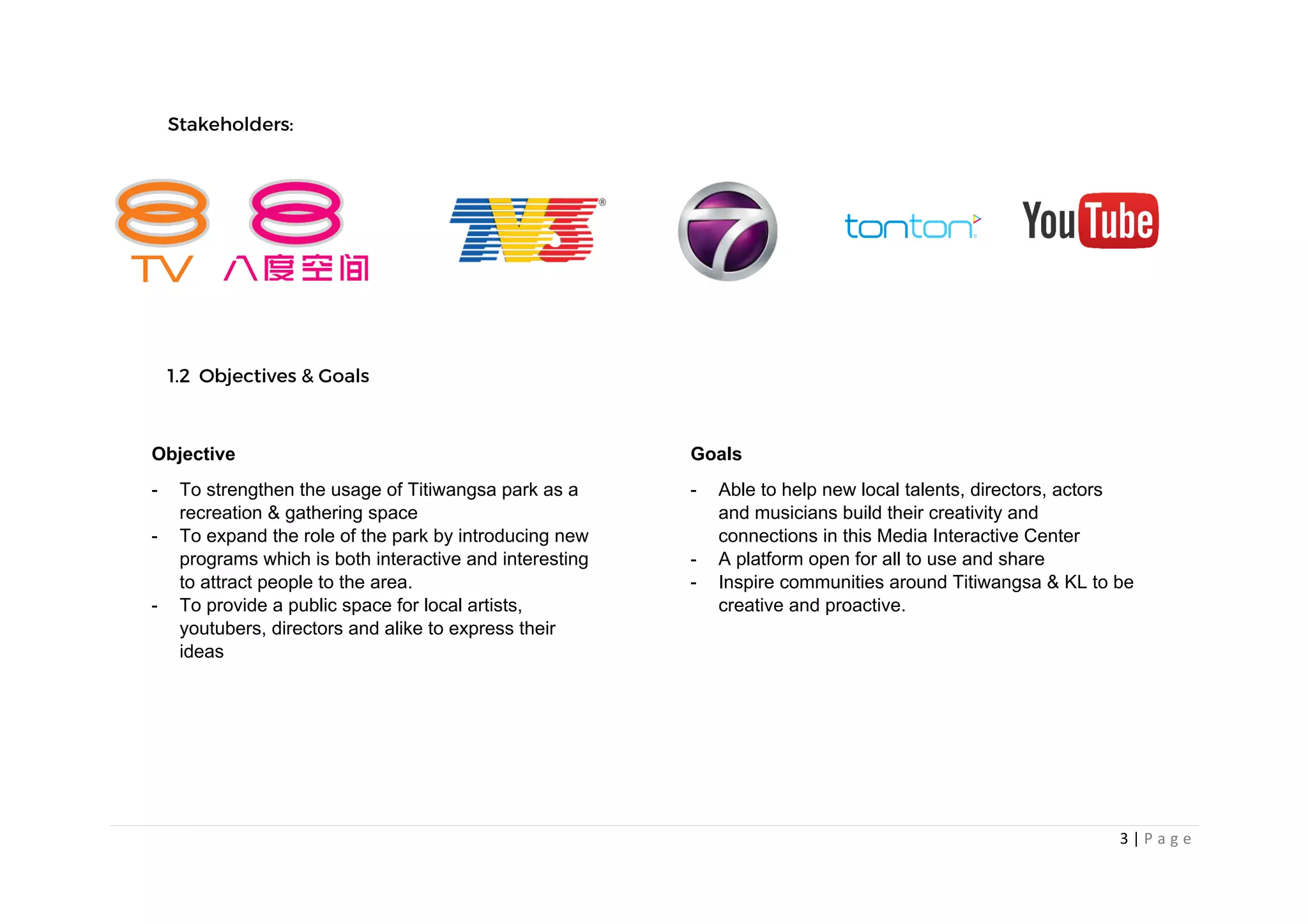 3 | P a g e
Objective
- To strengthen the usage of Titiwangsa park as a
recreation & gathering space
- To expand the role of the park by introducing new
programs which is both interactive and interesting
to attract people to the area.
- To provide a public space for local artists,
youtubers, directors and alike to express their
ideas
Goals
- Able to help new local talents, directors, actors
and musicians build their creativity and
connections in this Media Interactive Center
- A platform open for all to use and share
- Inspire communities around Titiwangsa & KL to be
creative and proactive.
 