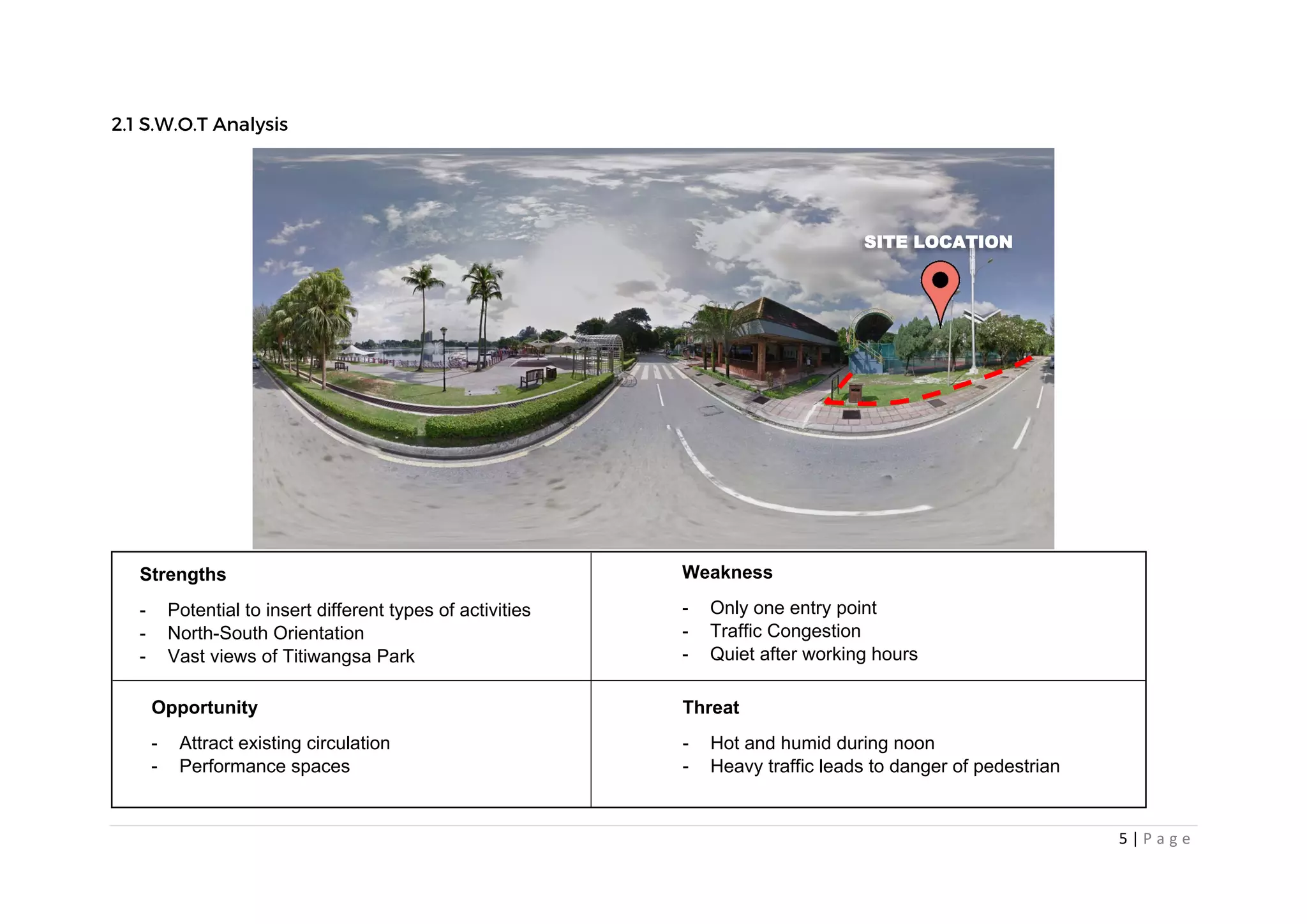 5 | P a g e
Strengths
- Potential to insert different types of activities
- North-South Orientation
- Vast views of Titiwangsa Park
Weakness
- Only one entry point
- Traffic Congestion
- Quiet after working hours
Opportunity
- Attract existing circulation
- Performance spaces
Threat
- Hot and humid during noon
- Heavy traffic leads to danger of pedestrian
SITE LOCATION
 