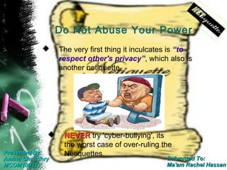 Do Not Abuse Your Power
                The very first thing it inculcates is “to
                 respect other's privacy”, which also is
                 another netiquette




                 NEVER try 'cyber-bullying', its
                  the worst case of over-ruling the
Presented By:     Netiquettes.
Amina Chaudhry                                    Submitted To:
MCOM100 (E)                                       Ma'am Rachel Hassan
 