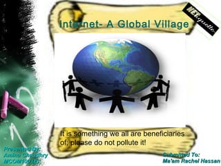 Internet- A Global Village




                 It is something we all are beneficiaries
                 of; please do not pollute it!
Presented By:
Amina Chaudhry                                   Submitted To:
MCOM100 (E)                                      Ma'am Rachel Hassan
 