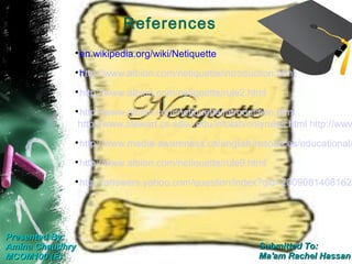 References
             
                 en.wikipedia.org/wiki/Netiquette
             
                 http://www.albion.com/netiquette/introduction.html
             
                 http://www.albion.com/netiquette/rule2.html
             
                 http://www.albion.com/netiquette/introduction.html
                 http://www.stewart.cs.sdsu.edu/infolab/onlyrules.html http://www
             
                 http://www.media-awareness.ca/english/resources/educational/
             
                 http://www.albion.com/netiquette/rule9.html
             
                 http://answers.yahoo.com/question/index?qid=20090814081620




Presented By:
Amina Chaudhry                                            Submitted To:
MCOM100 (E)                                               Ma'am Rachel Hassan
 