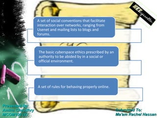A set of social conventions that facilitate
                 interaction over networks, ranging from
                 Usenet and mailing lists to blogs and
                 forums.



                 The basic cyberspace ethics prescribed by an
                 authority to be abided by in a social or
                 official environment.




                 A set of rules for behaving properly online.



Presented By:
Amina Chaudhry                                                  Submitted To:
MCOM100 (E)                                                     Ma'am Rachel Hassan
 