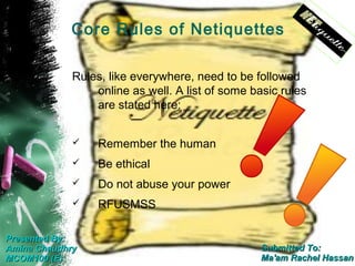 Core Rules of Netiquettes

             Rules, like everywhere, need to be followed
                 online as well. A list of some basic rules
                 are stated here:


                 Remember the human
                 Be ethical
                 Do not abuse your power
                 RFUSMSS

Presented By:
Amina Chaudhry                                    Submitted To:
MCOM100 (E)                                       Ma'am Rachel Hassan
 