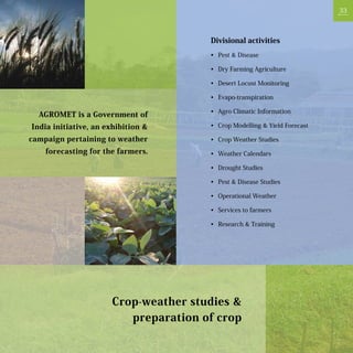 33



                                      Divisional activities
                                      •	 Pest & Disease

                                      •	 Dry Farming Agriculture

                                      •	 Desert Locust Monitoring

                                      •	 Evapo-transpiration

                                      •	 Agro Climatic Information
  AGROMET is a Government of
India initiative, an exhibition &     •	 Crop Modelling & Yield Forecast

campaign pertaining to weather        •	 Crop Weather Studies
    forecasting for the farmers.      •	 Weather Calendars

                                      •	 Drought Studies

                                      •	 Pest & Disease Studies

                                      •	 Operational Weather

                                      •	 Services to farmers

                                      •	 Research & Training




                      Crop-weather studies &
                         preparation of crop
 